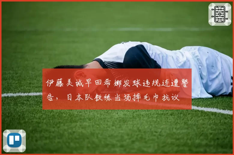 伊藤美诚早田希娜发球违规连遭警告，日本队教练当场摔毛巾抗议