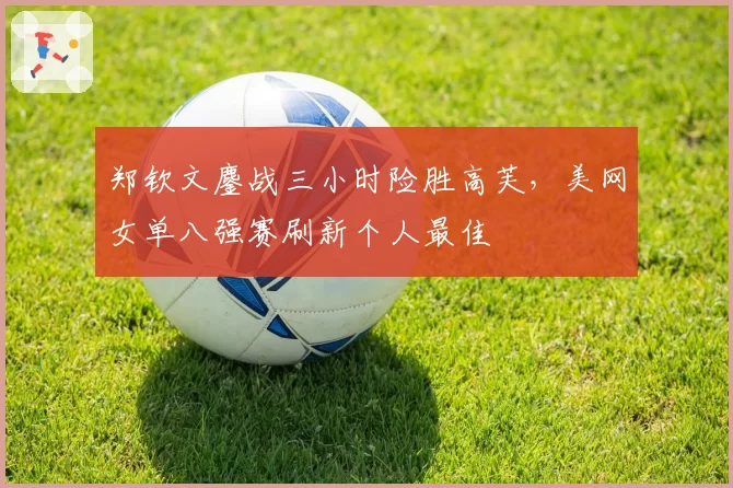 郑钦文鏖战三小时险胜高芙，美网女单八强赛刷新个人最佳