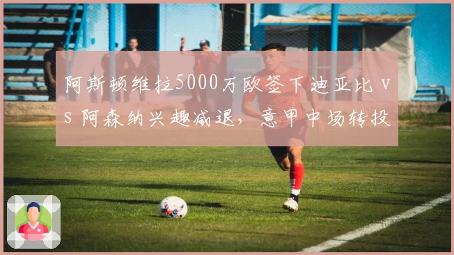 阿斯顿维拉5000万欧签下迪亚比 vs 阿森纳兴趣减退，意甲中场转投英超