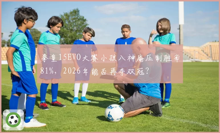 拳皇15EVO大赛小孩八神庵压制胜率81%，2026年能否再夺双冠？