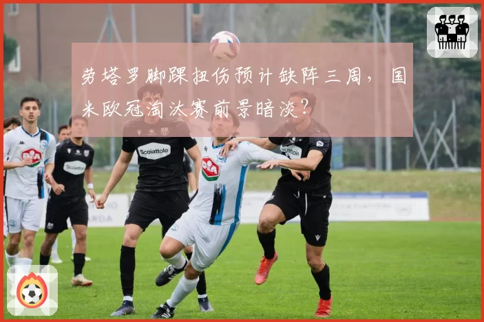 劳塔罗脚踝扭伤预计缺阵三周，国米欧冠淘汰赛前景暗淡？