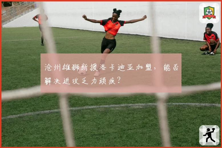 沧州雄狮新援洛卡迪亚加盟，能否解决进攻乏力顽疾？
