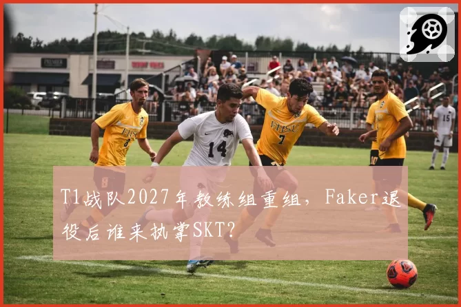 T1战队2027年教练组重组，Faker退役后谁来执掌SKT？
