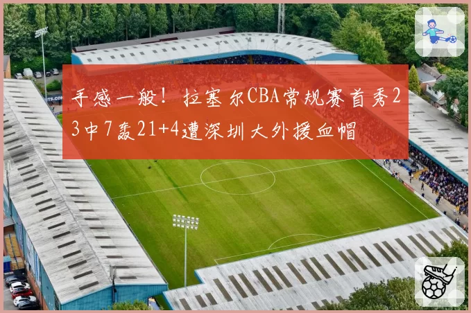 手感一般！拉塞尔CBA常规赛首秀23中7轰21+4遭深圳大外援血帽