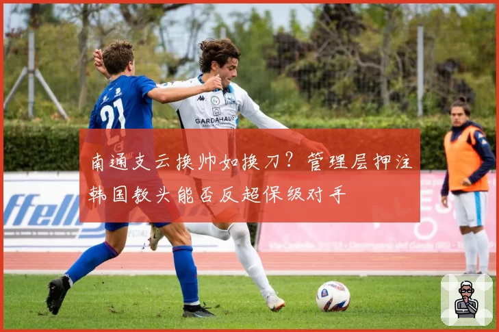 南通支云换帅如换刀？管理层押注韩国教头能否反超保级对手