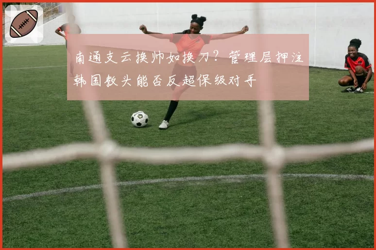 南通支云换帅如换刀？管理层押注韩国教头能否反超保级对手