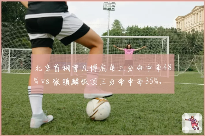 北京首钢曾凡博底角三分命中率48% vs 张镇麟弧顶三分命中率35%，锋线投篮分布差异
