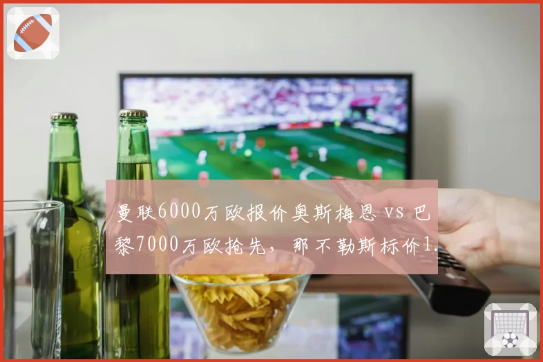 曼联6000万欧报价奥斯梅恩 vs 巴黎7000万欧抢先,那不勒斯标价1.2亿欧分水岭