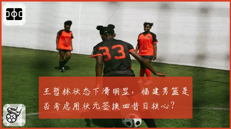 王哲林状态下滑明显，福建男篮是否考虑用状元签换回昔日核心？