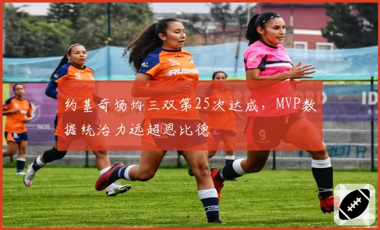 约基奇场均三双第25次达成，MVP数据统治力远超恩比德