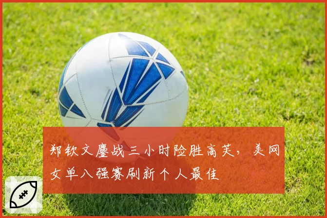 郑钦文鏖战三小时险胜高芙，美网女单八强赛刷新个人最佳