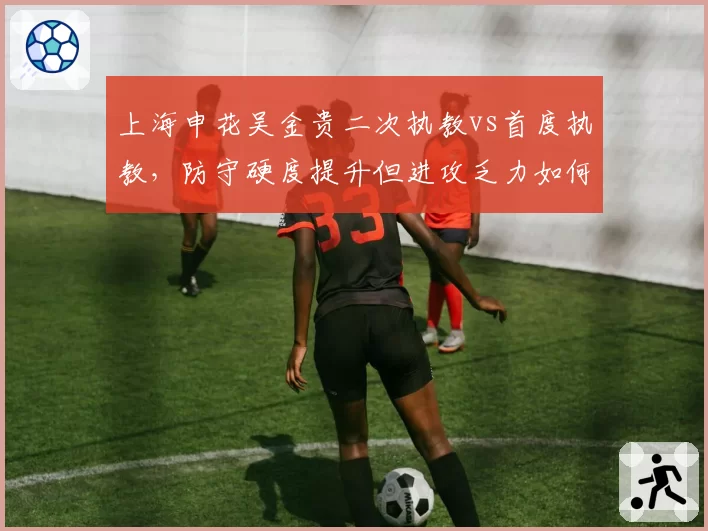 上海申花吴金贵二次执教vs首度执教，防守硬度提升但进攻乏力如何破局？