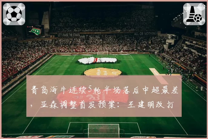 青岛海牛连续5轮半场落后中超最差，亚森调整首发预案：王建明改打边后腰激活中场