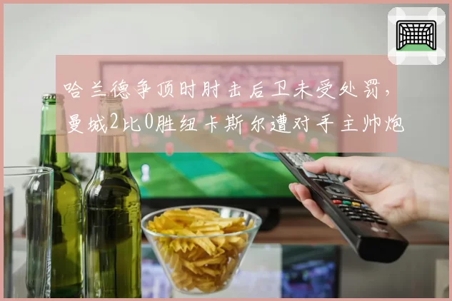 哈兰德争顶时肘击后卫未受处罚,曼城2比0胜纽卡斯尔遭对手主帅炮轰