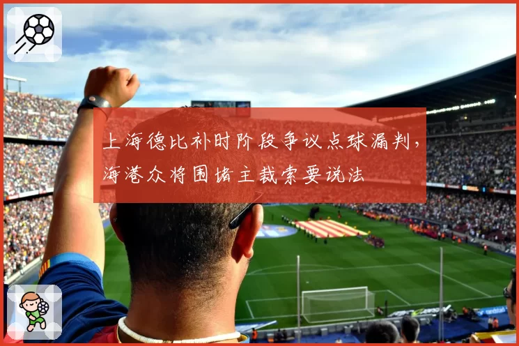 上海德比补时阶段争议点球漏判，海港众将围堵主裁索要说法