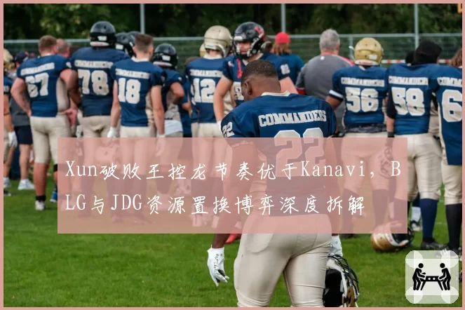 Xun破败王控龙节奏优于Kanavi，BLG与JDG资源置换博弈深度拆解