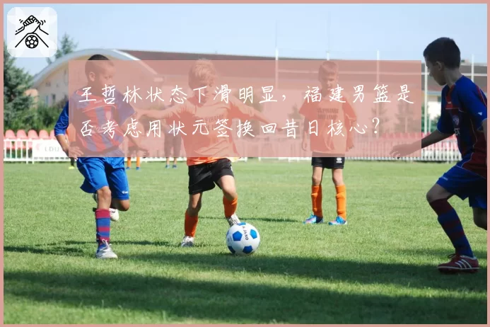 王哲林状态下滑明显，福建男篮是否考虑用状元签换回昔日核心？