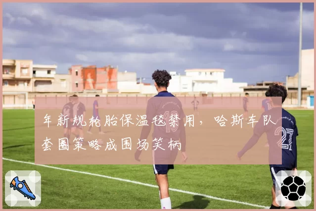 年新规轮胎保温毯禁用，哈斯车队套圈策略成围场笑柄