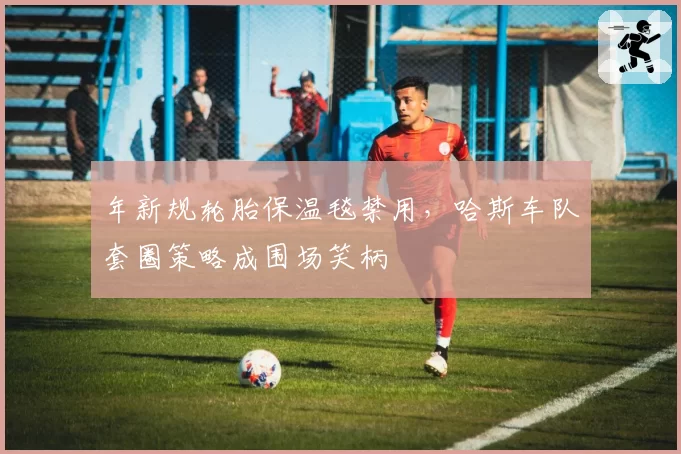 年新规轮胎保温毯禁用，哈斯车队套圈策略成围场笑柄