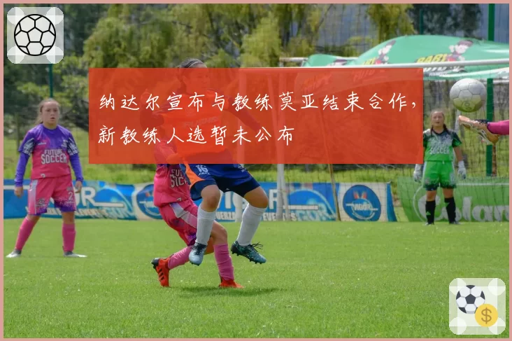 纳达尔宣布与教练莫亚结束合作，新教练人选暂未公布