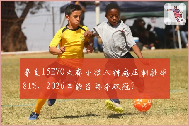 拳皇15EVO大赛小孩八神庵压制胜率81%，2026年能否再夺双冠？