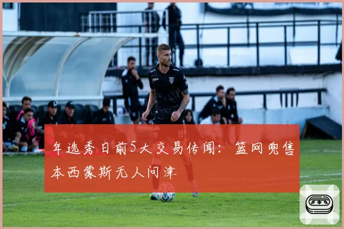 年选秀日前5大交易传闻：篮网兜售本西蒙斯无人问津