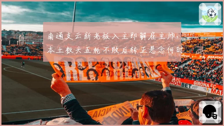 南通支云新老板入主即解雇主帅，本土教头五轮不败后转正悬念何时揭晓？