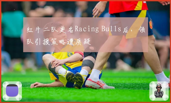 红牛二队更名Racing Bulls后，领队引援策略遭质疑