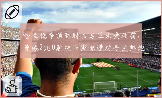 哈兰德争顶时肘击后卫未受处罚,曼城2比0胜纽卡斯尔遭对手主帅炮轰