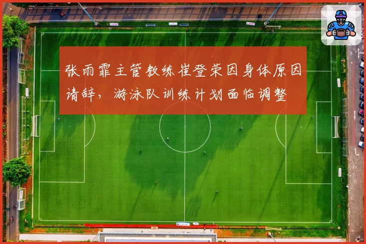 张雨霏主管教练崔登荣因身体原因请辞，游泳队训练计划面临调整