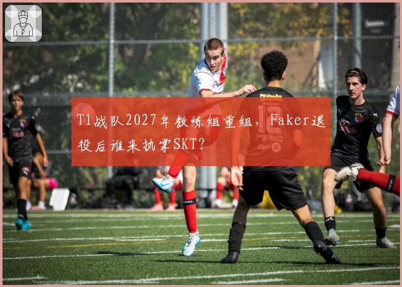 T1战队2027年教练组重组，Faker退役后谁来执掌SKT？