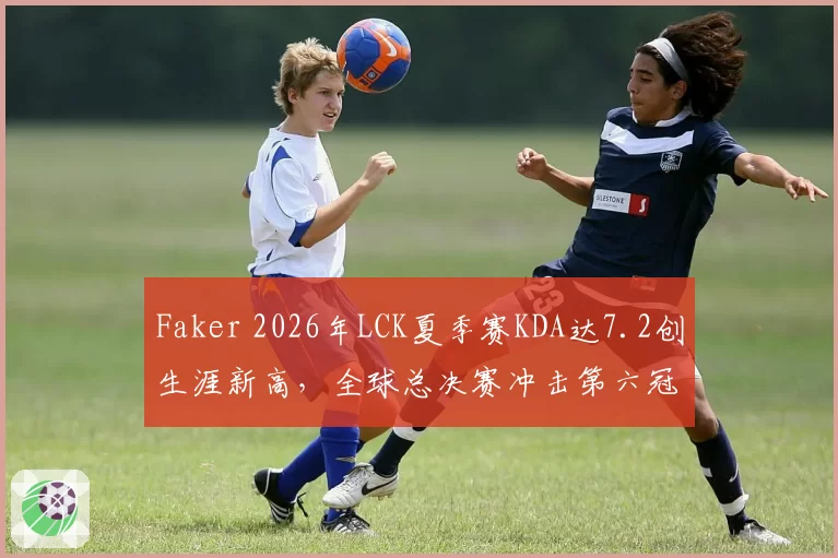 Faker 2026年LCK夏季赛KDA达7.2创生涯新高，全球总决赛冲击第六冠前景几何？