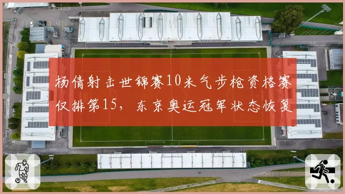 杨倩射击世锦赛10米气步枪资格赛仅排第15,东京奥运冠军状态恢复需多久?