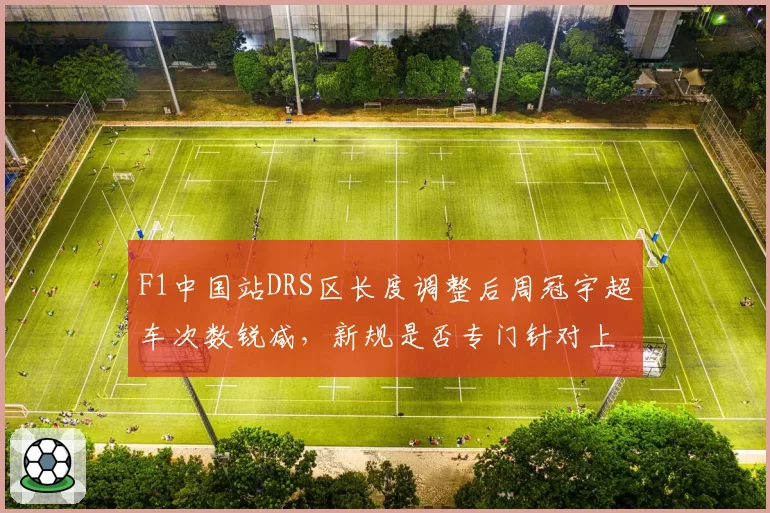 F1中国站DRS区长度调整后周冠宇超车次数锐减，新规是否专门针对上海赛道特性？