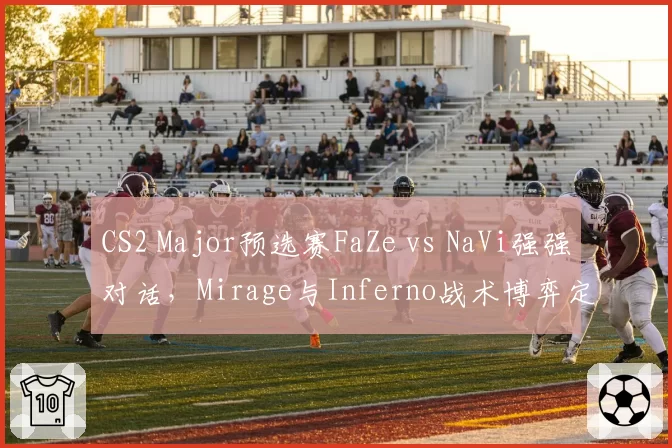 CS2 Major预选赛FaZe vs NaVi强强对话，Mirage与Inferno战术博弈定胜负