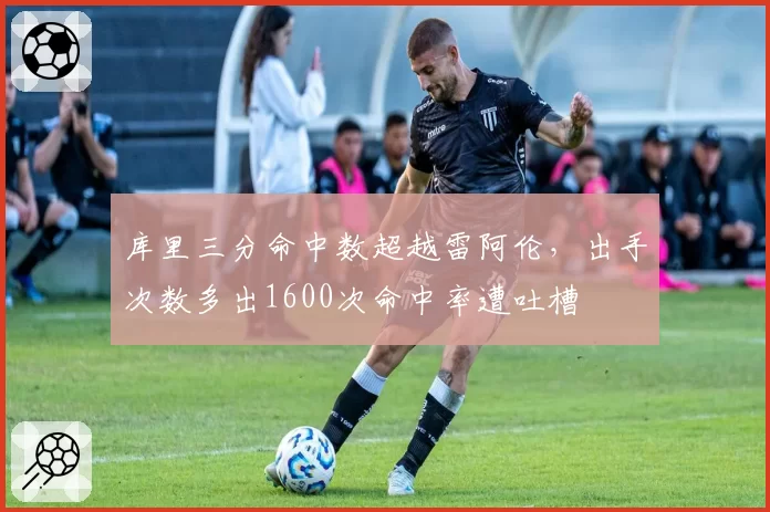 库里三分命中数超越雷阿伦，出手次数多出1600次命中率遭吐槽
