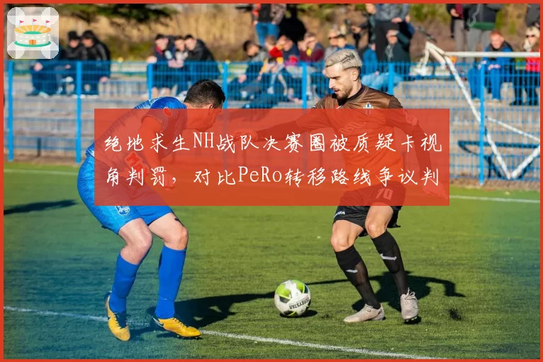 绝地求生NH战队决赛圈被质疑卡视角判罚，对比PeRo转移路线争议判罚引战队联名抗议__br_