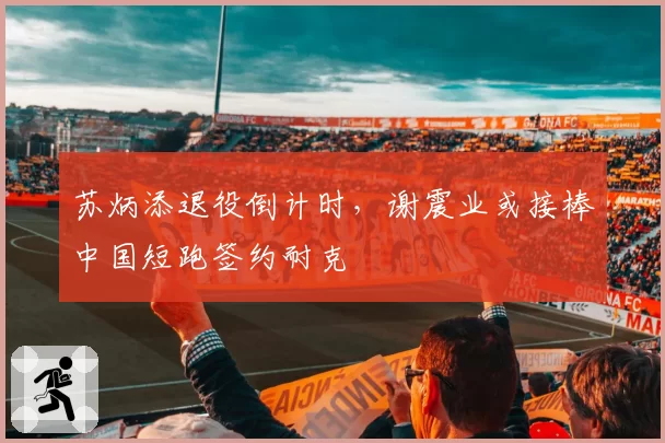 苏炳添退役倒计时，谢震业或接棒中国短跑签约耐克