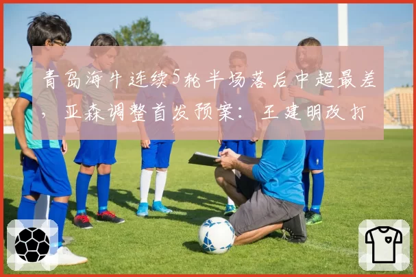 青岛海牛连续5轮半场落后中超最差，亚森调整首发预案：王建明改打边后腰激活中场