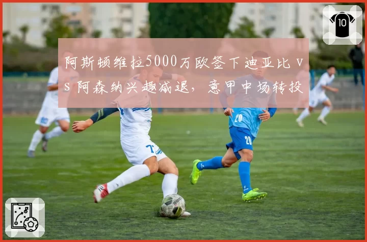 阿斯顿维拉5000万欧签下迪亚比 vs 阿森纳兴趣减退，意甲中场转投英超