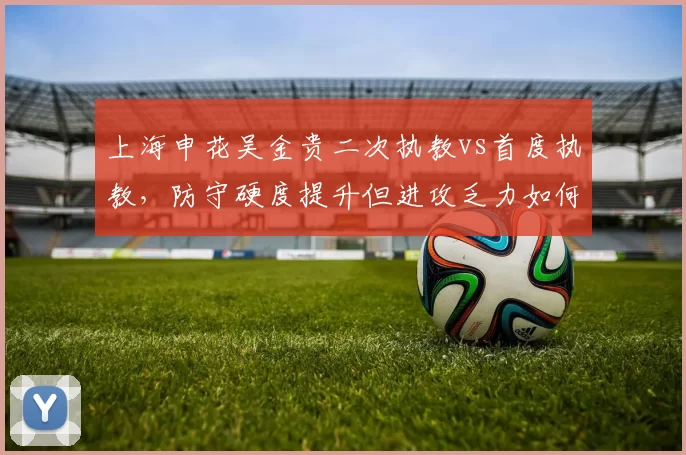 上海申花吴金贵二次执教vs首度执教，防守硬度提升但进攻乏力如何破局？