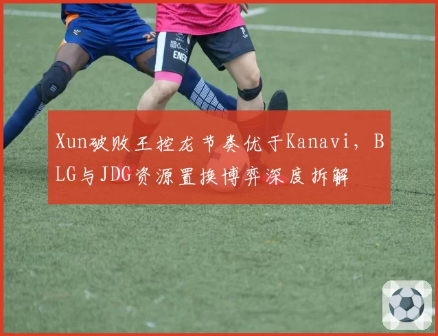 Xun破败王控龙节奏优于Kanavi，BLG与JDG资源置换博弈深度拆解