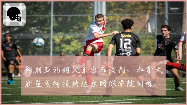 阿利亚西姆父亲出面谈判，加拿大新星或转投纳达尔网球学院训练
